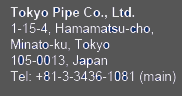 Tokyo Pipe Co., Ltd.　1-15-4, Hamamatsu-cho
Minato-ku, Tokyo 105-0013 Japan Tel: +81-3-3436-1081 (main)
